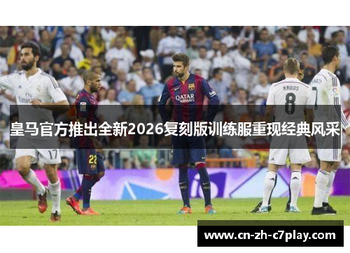 皇马官方推出全新2026复刻版训练服重现经典风采